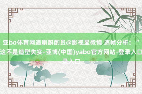 亚bo体育网追剧斟酌员@影视显微镜 逐帧分析：“这不是造型失实-亚博(中国)yabo官方网站-登录入口