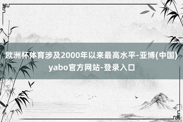 欧洲杯体育涉及2000年以来最高水平-亚博(中国)yabo官方网站-登录入口