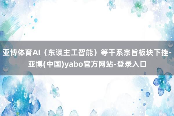 亚博体育AI（东谈主工智能）等干系宗旨板块下挫-亚博(中国)yabo官方网站-登录入口