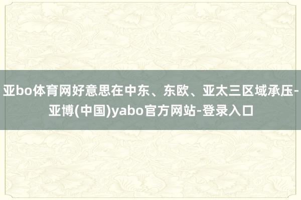 亚bo体育网好意思在中东、东欧、亚太三区域承压-亚博(中国)yabo官方网站-登录入口