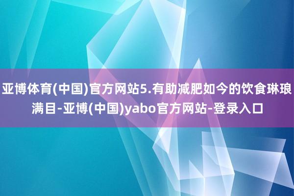 亚博体育(中国)官方网站5.有助减肥如今的饮食琳琅满目-亚博(中国)yabo官方网站-登录入口