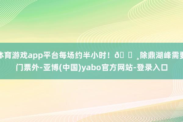 体育游戏app平台每场约半小时！🔸除鼎湖峰需要门票外-亚博(中国)yabo官方网站-登录入口
