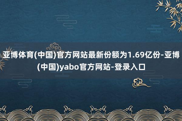 亚博体育(中国)官方网站最新份额为1.69亿份-亚博(中国)yabo官方网站-登录入口