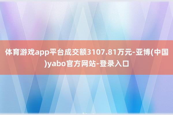 体育游戏app平台成交额3107.81万元-亚博(中国)yabo官方网站-登录入口