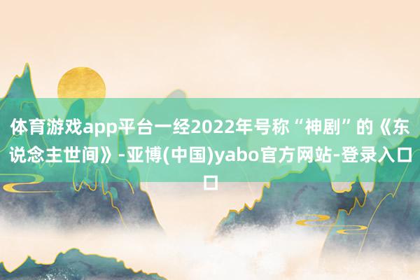 体育游戏app平台一经2022年号称“神剧”的《东说念主世间》-亚博(中国)yabo官方网站-登录入口