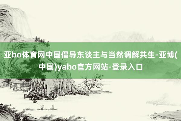 亚bo体育网中国倡导东谈主与当然调解共生-亚博(中国)yabo官方网站-登录入口
