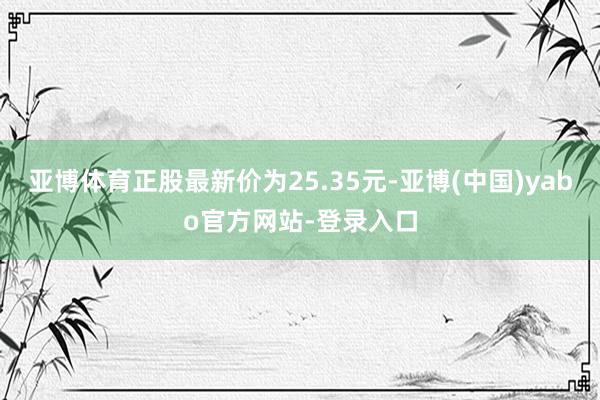 亚博体育正股最新价为25.35元-亚博(中国)yabo官方网站-登录入口