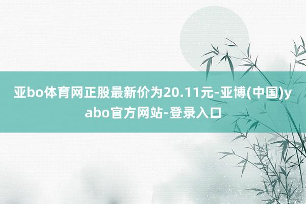 亚bo体育网正股最新价为20.11元-亚博(中国)yabo官方网站-登录入口