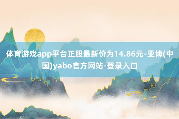 体育游戏app平台正股最新价为14.86元-亚博(中国)yabo官方网站-登录入口