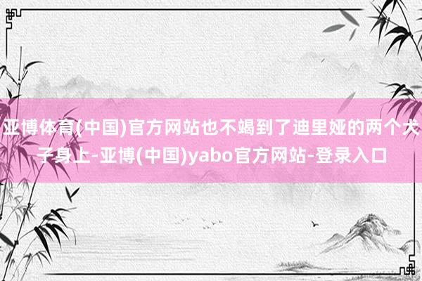 亚博体育(中国)官方网站也不竭到了迪里娅的两个犬子身上-亚博(中国)yabo官方网站-登录入口