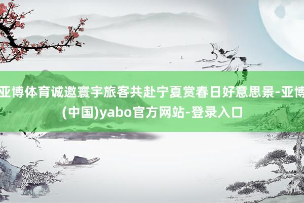 亚博体育诚邀寰宇旅客共赴宁夏赏春日好意思景-亚博(中国)yabo官方网站-登录入口