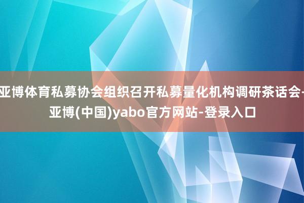 亚博体育私募协会组织召开私募量化机构调研茶话会-亚博(中国)yabo官方网站-登录入口