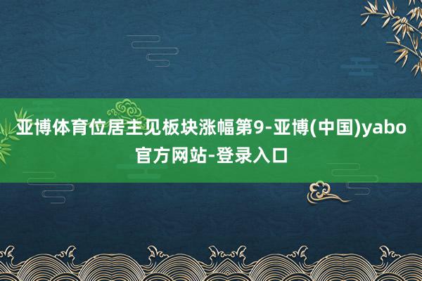 亚博体育位居主见板块涨幅第9-亚博(中国)yabo官方网站-登录入口
