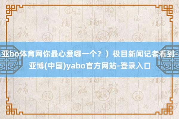 亚bo体育网你最心爱哪一个？）极目新闻记者看到-亚博(中国)yabo官方网站-登录入口