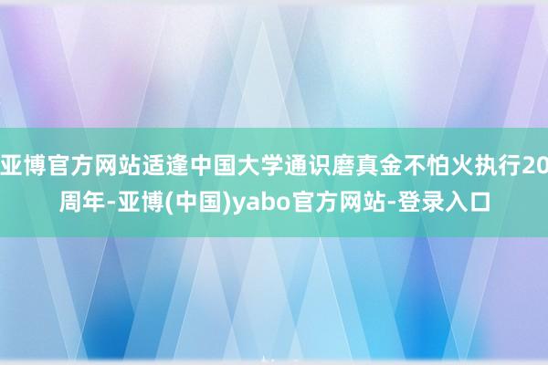 亚博官方网站适逢中国大学通识磨真金不怕火执行20周年-亚博(中国)yabo官方网站-登录入口