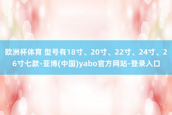 欧洲杯体育 型号有18寸、20寸、22寸、24寸、26寸七款-亚博(中国)yabo官方网站-登录入口