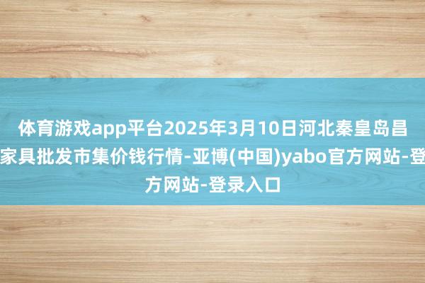 体育游戏app平台2025年3月10日河北秦皇岛昌黎农副家具批发市集价钱行情-亚博(中国)yabo官方网站-登录入口