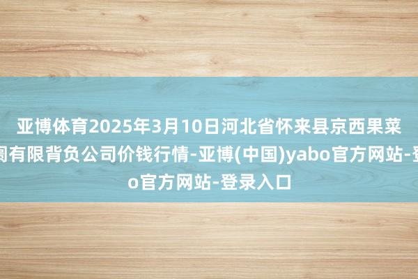 亚博体育2025年3月10日河北省怀来县京西果菜批发阛阓有限背负公司价钱行情-亚博(中国)yabo官方网站-登录入口