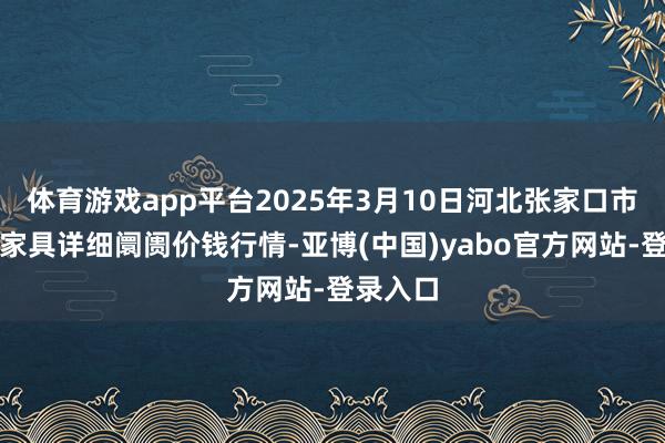 体育游戏app平台2025年3月10日河北张家口市京北农家具详细阛阓价钱行情-亚博(中国)yabo官方网站-登录入口