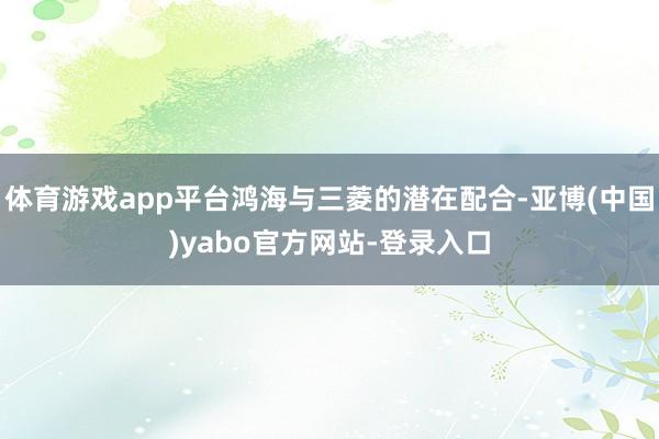 体育游戏app平台鸿海与三菱的潜在配合-亚博(中国)yabo官方网站-登录入口