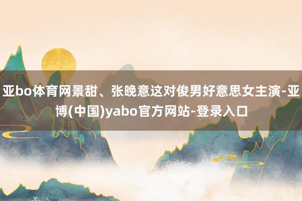 亚bo体育网景甜、张晚意这对俊男好意思女主演-亚博(中国)yabo官方网站-登录入口