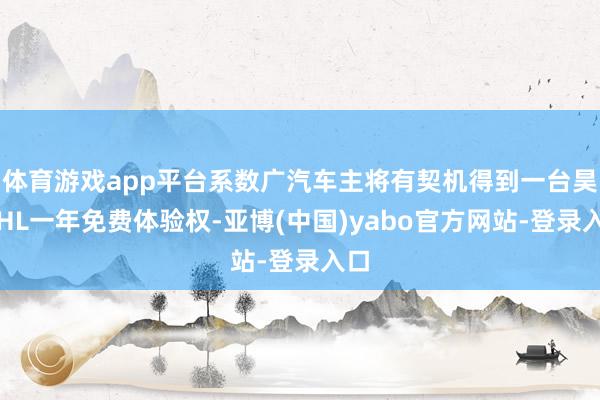 体育游戏app平台系数广汽车主将有契机得到一台昊铂HL一年免费体验权-亚博(中国)yabo官方网站-登录入口