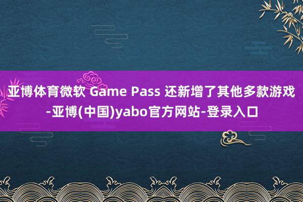亚博体育微软 Game Pass 还新增了其他多款游戏-亚博(中国)yabo官方网站-登录入口