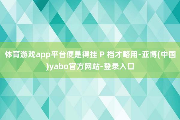 体育游戏app平台便是得挂 P 档才略用-亚博(中国)yabo官方网站-登录入口