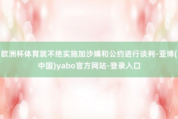 欧洲杯体育就不绝实施加沙媾和公约进行谈判-亚博(中国)yabo官方网站-登录入口