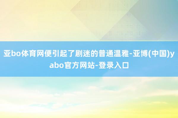 亚bo体育网便引起了剧迷的普通温雅-亚博(中国)yabo官方网站-登录入口