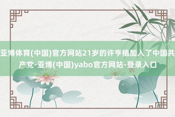 亚博体育(中国)官方网站21岁的许亨植加入了中国共产党-亚博(中国)yabo官方网站-登录入口