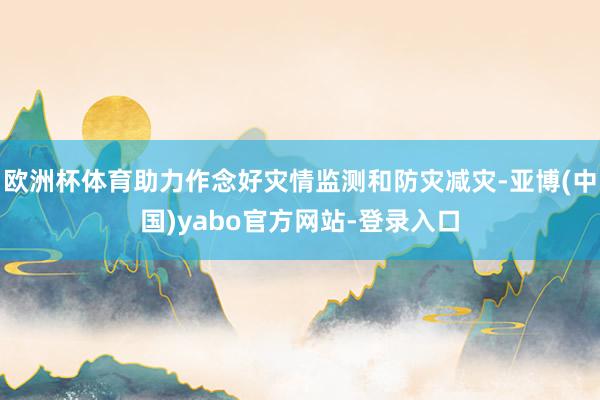欧洲杯体育助力作念好灾情监测和防灾减灾-亚博(中国)yabo官方网站-登录入口