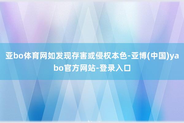 亚bo体育网如发现存害或侵权本色-亚博(中国)yabo官方网站-登录入口