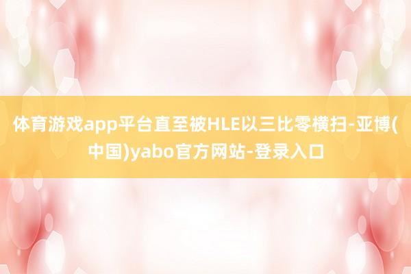 体育游戏app平台直至被HLE以三比零横扫-亚博(中国)yabo官方网站-登录入口