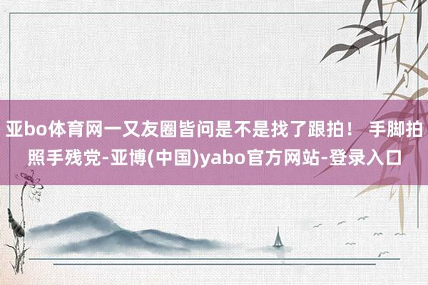 亚bo体育网一又友圈皆问是不是找了跟拍！ 手脚拍照手残党-亚博(中国)yabo官方网站-登录入口