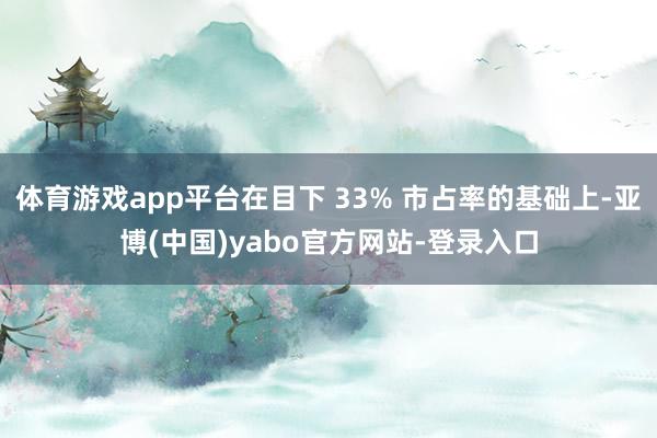 体育游戏app平台在目下 33% 市占率的基础上-亚博(中国)yabo官方网站-登录入口