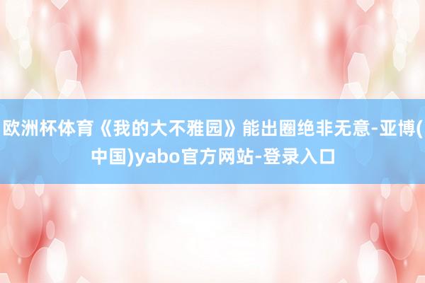 欧洲杯体育《我的大不雅园》能出圈绝非无意-亚博(中国)yabo官方网站-登录入口