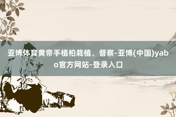 亚博体育黄帝手植柏栽植、督察-亚博(中国)yabo官方网站-登录入口