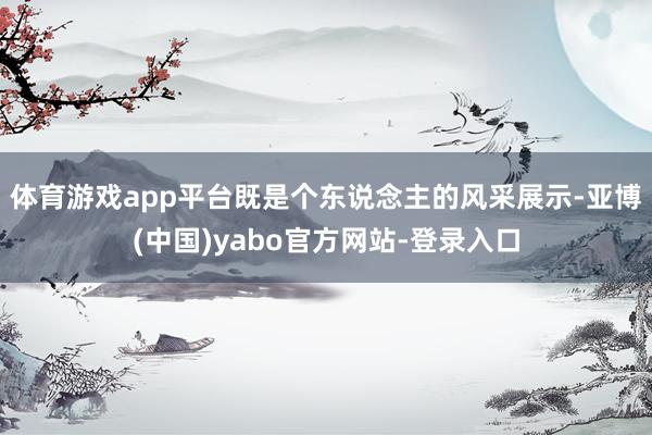 体育游戏app平台既是个东说念主的风采展示-亚博(中国)yabo官方网站-登录入口