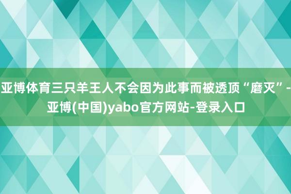 亚博体育三只羊王人不会因为此事而被透顶“磨灭”-亚博(中国)yabo官方网站-登录入口