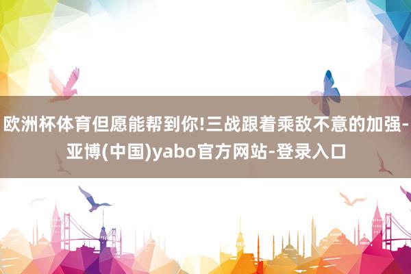 欧洲杯体育但愿能帮到你!三战跟着乘敌不意的加强-亚博(中国)yabo官方网站-登录入口