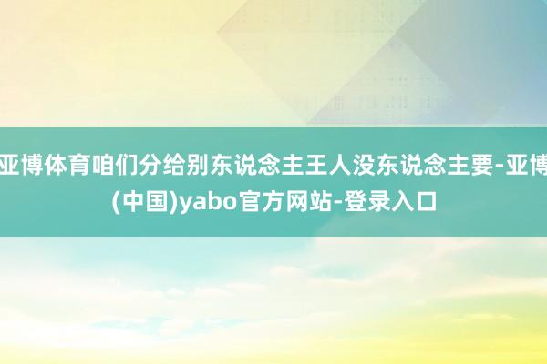 亚博体育咱们分给别东说念主王人没东说念主要-亚博(中国)yabo官方网站-登录入口