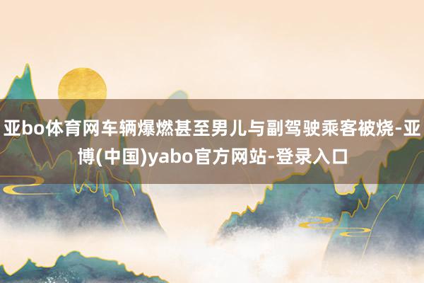 亚bo体育网车辆爆燃甚至男儿与副驾驶乘客被烧-亚博(中国)yabo官方网站-登录入口