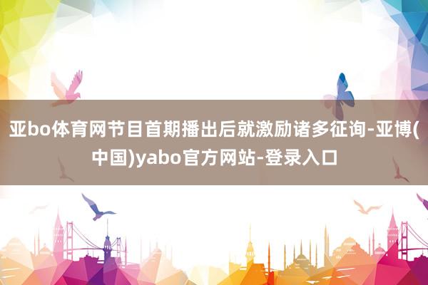 亚bo体育网节目首期播出后就激励诸多征询-亚博(中国)yabo官方网站-登录入口