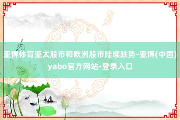 亚博体育亚太股市和欧洲股市陆续跌势-亚博(中国)yabo官方网站-登录入口