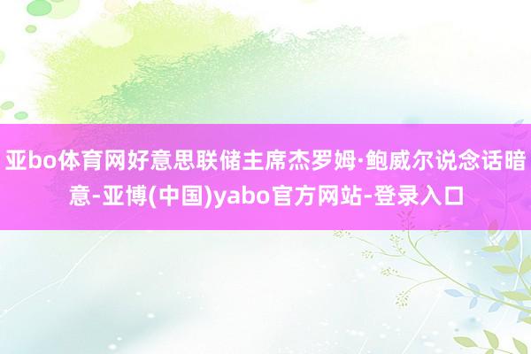 亚bo体育网好意思联储主席杰罗姆·鲍威尔说念话暗意-亚博(中国)yabo官方网站-登录入口