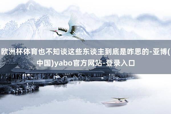 欧洲杯体育也不知谈这些东谈主到底是咋思的-亚博(中国)yabo官方网站-登录入口