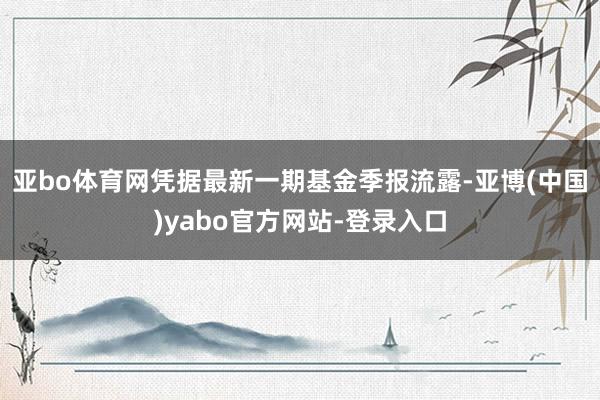亚bo体育网凭据最新一期基金季报流露-亚博(中国)yabo官方网站-登录入口