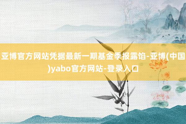 亚博官方网站凭据最新一期基金季报露馅-亚博(中国)yabo官方网站-登录入口