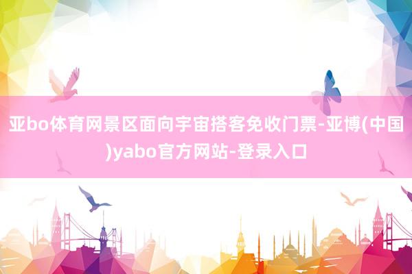 亚bo体育网景区面向宇宙搭客免收门票-亚博(中国)yabo官方网站-登录入口